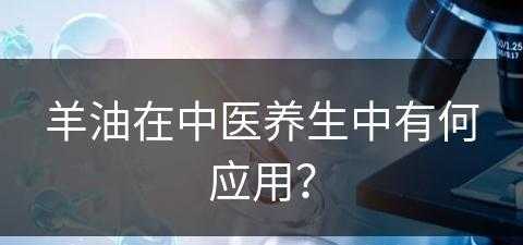 羊油在中医养生中有何应用？(羊油在中医养生中有何应用呢)